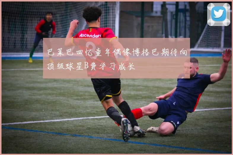 巴莱巴回忆童年偶像博格巴期待向顶级球星B费学习成长