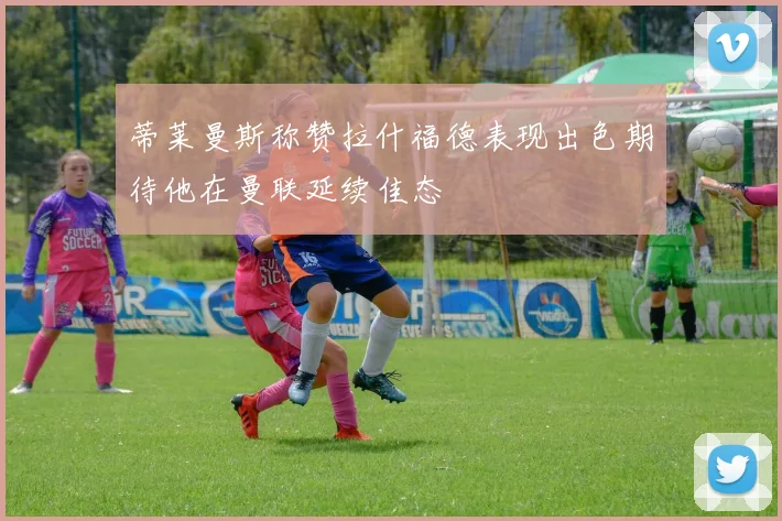 蒂莱曼斯称赞拉什福德表现出色期待他在曼联延续佳态