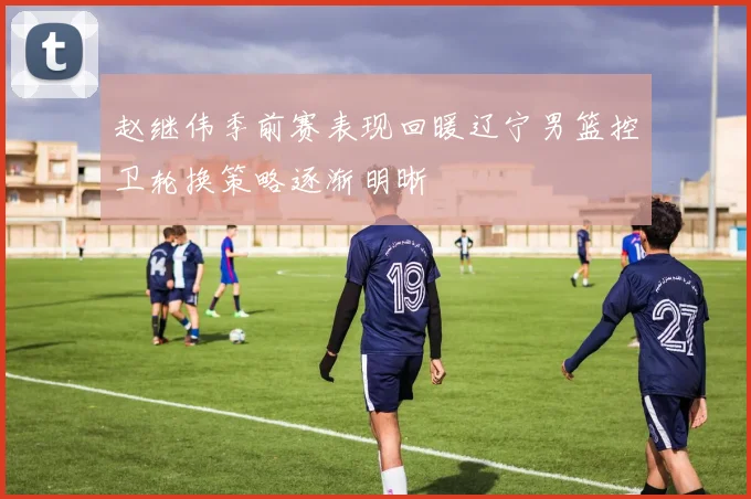 赵继伟季前赛表现回暖辽宁男篮控卫轮换策略逐渐明晰