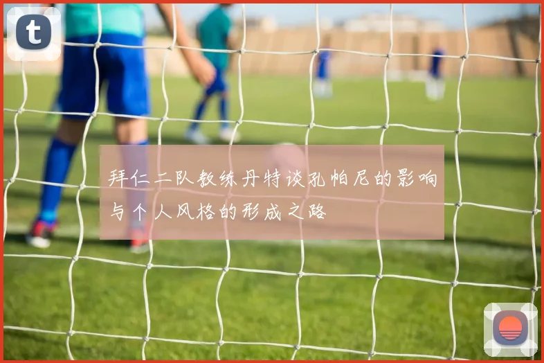 拜仁二队教练丹特谈孔帕尼的影响与个人风格的形成之路